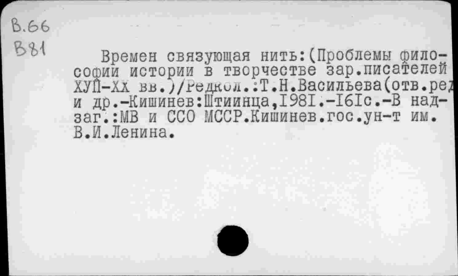 ﻿ь.е>6
Времен связующая нить:(Проблемы философии истории в творчестве зар.писателей ХУЙ-Хл вв.;/гедкид..Т.Н.Васильева(отв.ре? и др.-Кишинев:Штиинца,1981.-161с.-В над-заг.:МВ и ССО МССР.Кишинев.гос.ун-т им. В.И.Ленина.